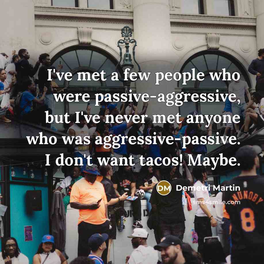 “I've met a few people who were passive-aggressive, but I've never met anyone who was aggressive-passive. I don't want tacos! Maybe.” quote by Demetri Martin
