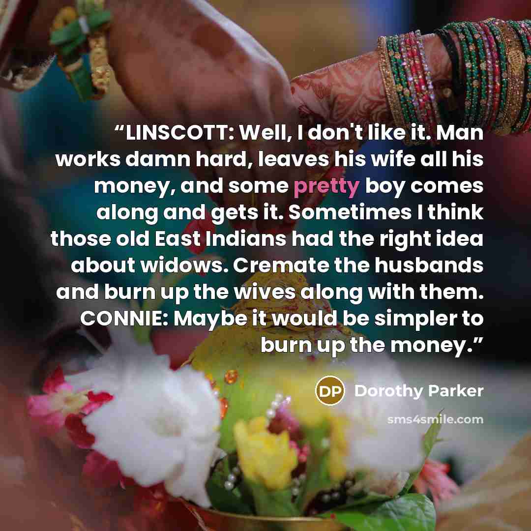 “LINSCOTT: Well, I don't like it. Man works damn hard, leaves his wife all his money, and some pretty boy comes along and gets it. Sometimes I think those old East Indians had the right idea about widows. Cremate the husbands and burn up the wives along with them. CONNIE: Maybe it would be simpler…” quote by Dorothy Parker