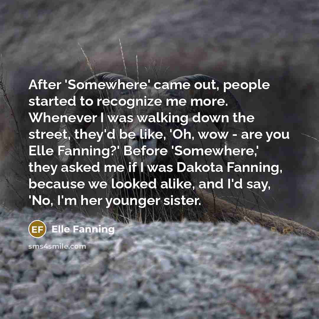 “After 'Somewhere' came out, people started to recognize me more. Whenever I was walking down the street, they'd be like, 'Oh, wow - are you Elle Fanning?' Before 'Somewhere,' they asked me if I was Dakota Fanning, because we looked alike, and I'd say, 'No, I'm her younger sister.” quote by Elle Fanning