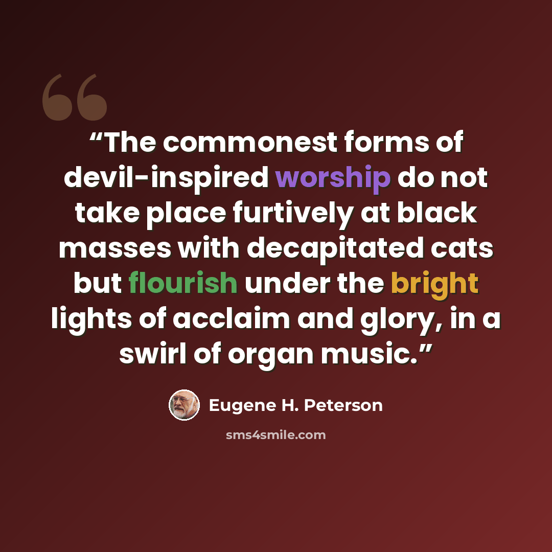 “The commonest forms of devil-inspired worship do not take place furtively at black masses with decapitated cats but flourish under the bright lights of acclaim and glory, in a swirl of organ music.” quote by Eugene H. Peterson