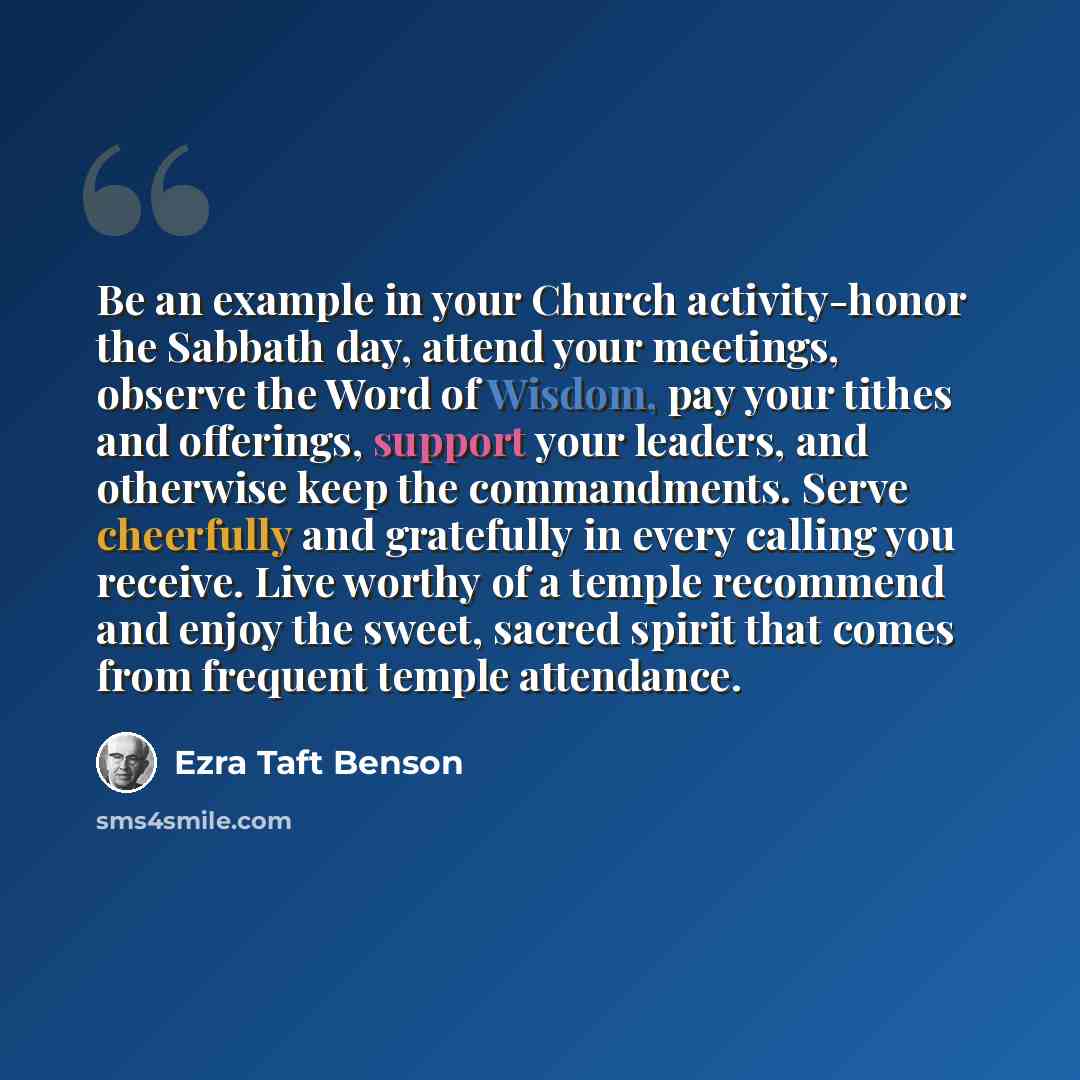 “Be an example in your Church activity-honor the Sabbath day, attend your meetings, observe the Word of Wisdom, pay your tithes and offerings, support your leaders, and otherwise keep the commandments. Serve cheerfully and gratefully in every calling you receive. Live worthy of a temple recommend…” quote by Ezra Taft Benson