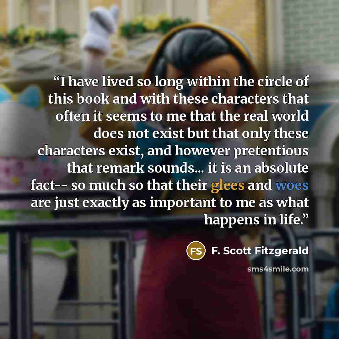 “I have lived so long within the circle of this book and with these characters that often it seems to me that the real world does not exist but that only these characters exist, and however pretentious that remark sounds... it is an absolute fact-- so much so that their glees and woes are just…” quote by F. Scott Fitzgerald