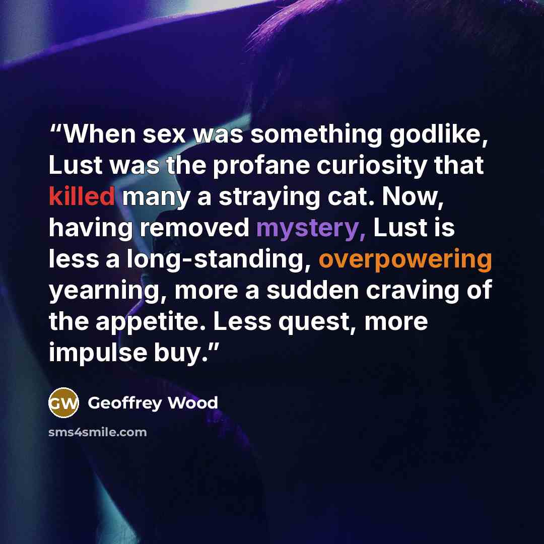 “When sex was something godlike, Lust was the profane curiosity that killed many a straying cat. Now, having removed mystery, Lust is less a long-standing, overpowering yearning, more a sudden craving of the appetite. Less quest, more impulse buy.” quote by Geoffrey Wood
