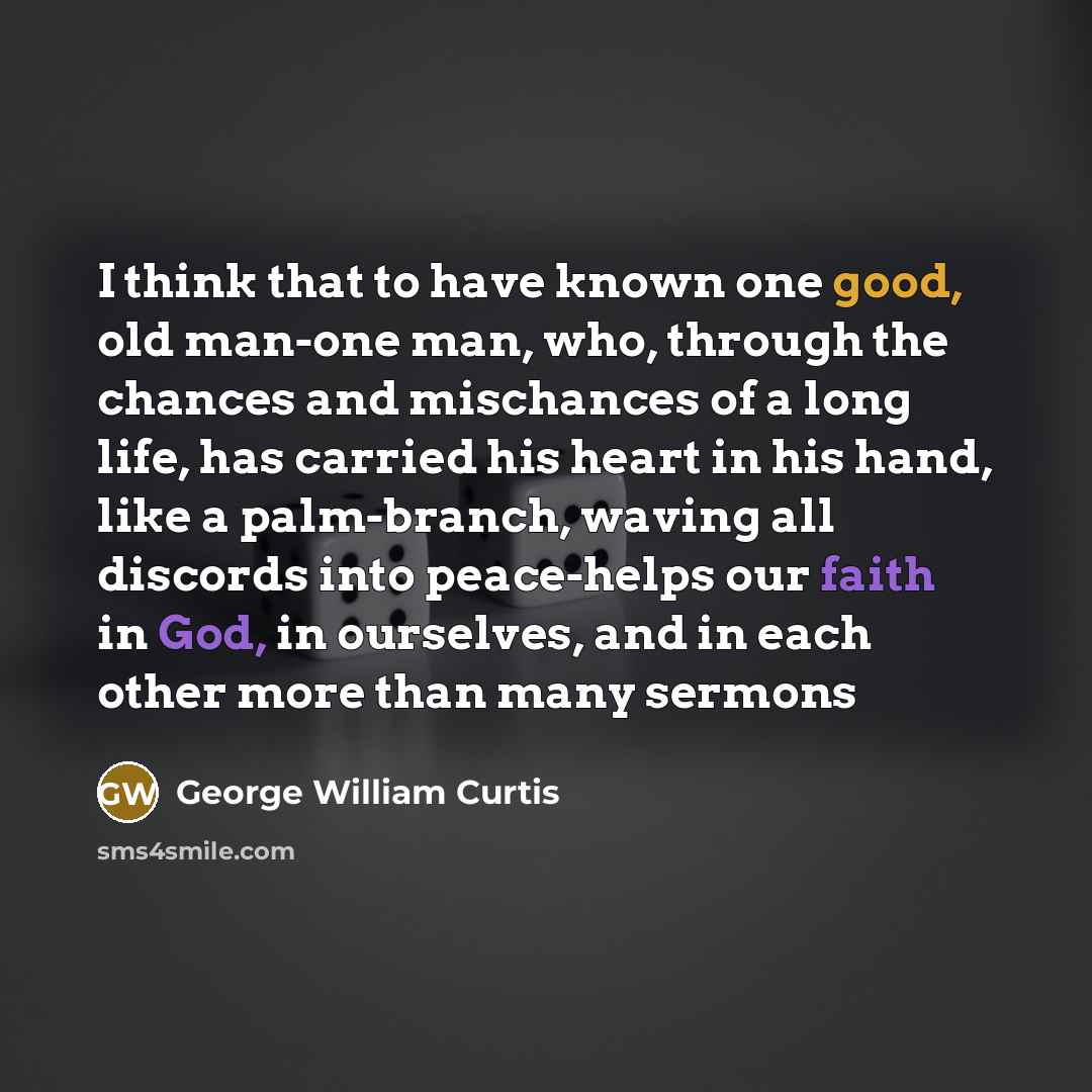 “I think that to have known one good, old man-one man, who, through the chances and mischances of a long life, has carried his heart in his hand, like a palm-branch, waving all discords into peace-helps our faith in God, in ourselves, and in each other more than many sermons” quote by George William Curtis