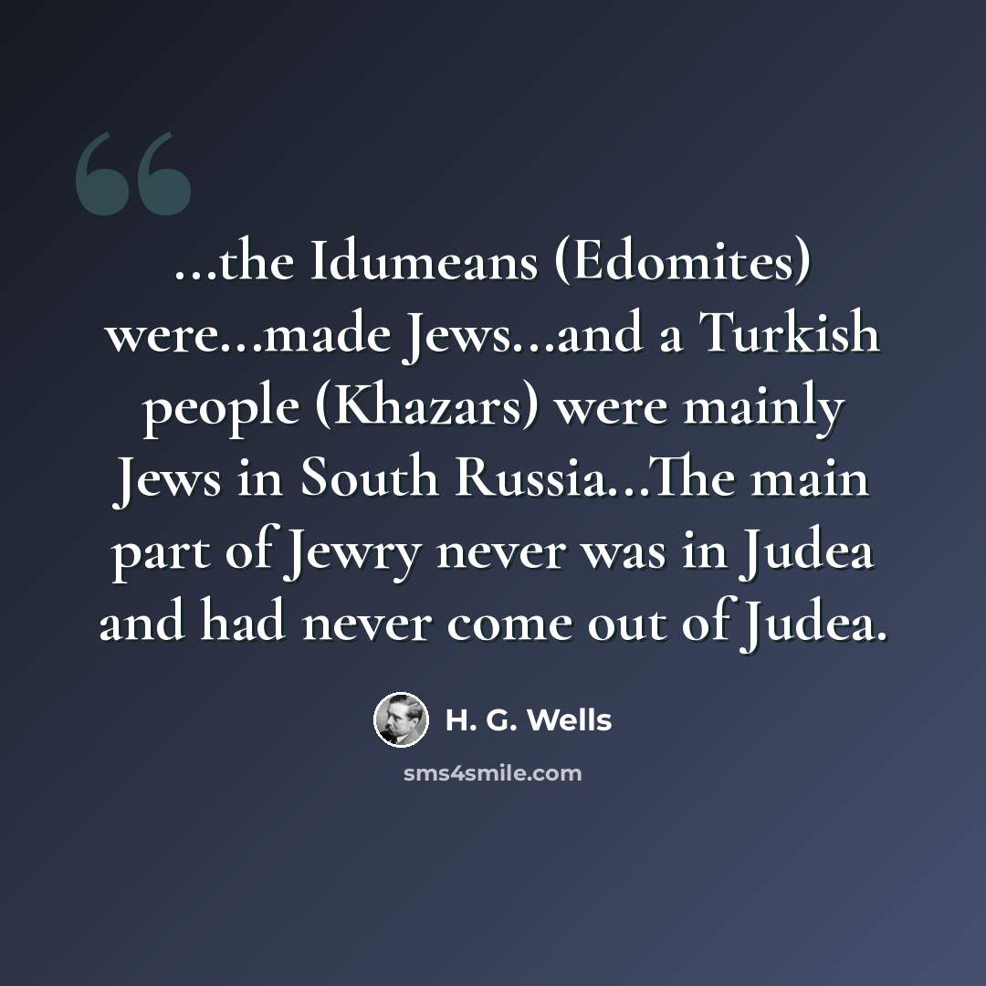 “...the Idumeans (Edomites) were...made Jews...and a Turkish people (Khazars) were mainly Jews in South Russia...The main part of Jewry never was in Judea and had never come out of Judea.” quote by H. G. Wells