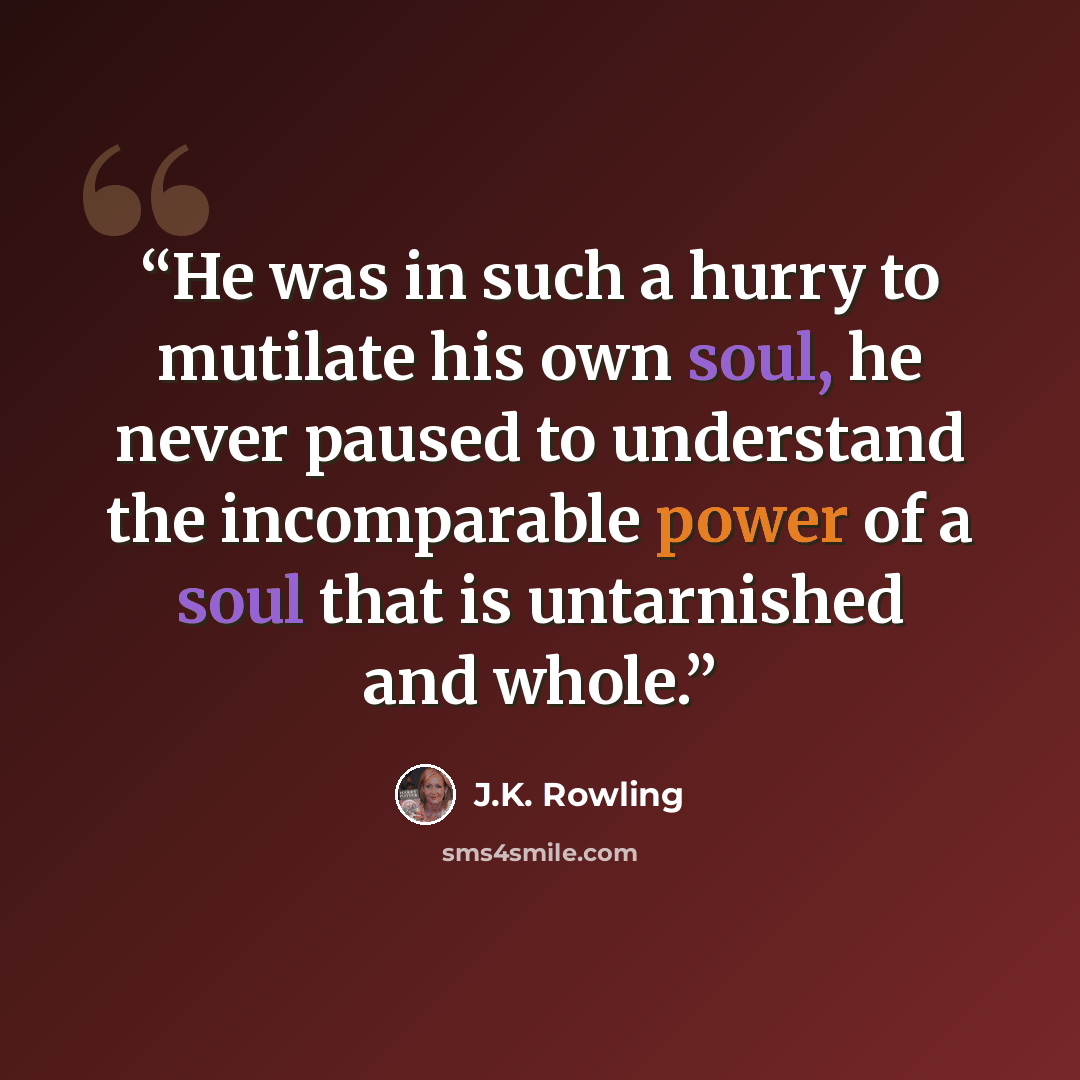 “He was in such a hurry to mutilate his own soul, he never paused to understand the incomparable power of a soul that is untarnished and whole.” quote by J.K. Rowling