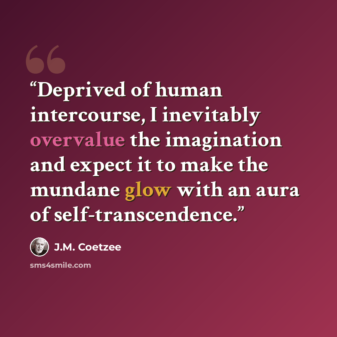 “Deprived of human intercourse, I inevitably overvalue the imagination and expect it to make the mundane glow with an aura of self-transcendence.” quote by J.M. Coetzee