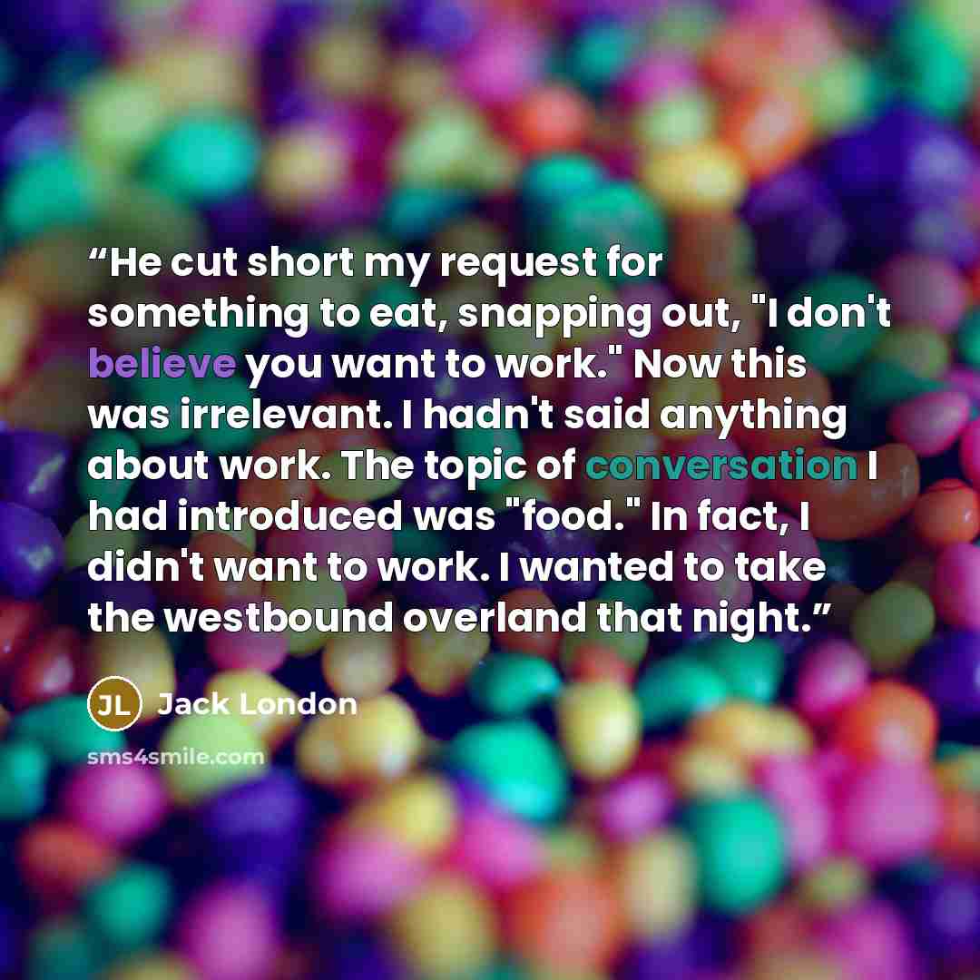 “He cut short my request for something to eat, snapping out, "I don't believe you want to work." Now this was irrelevant. I hadn't said anything about work. The topic of conversation I had introduced was "food." In fact, I didn't want to work. I wanted to take the westbound overland that night.” quote by Jack London
