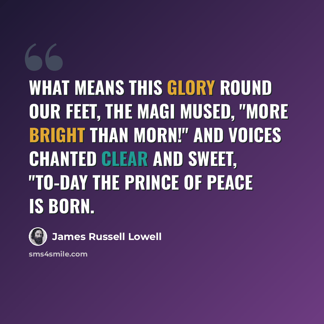 “What means this glory round our feet, The Magi mused, "more bright than morn!" And voices chanted clear and sweet, "To-day the Prince of Peace is born.” quote by James Russell Lowell