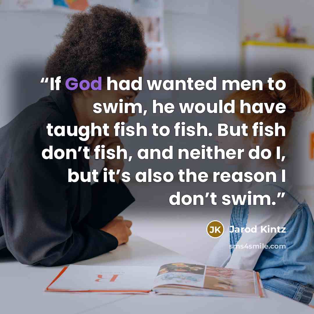 “If God had wanted men to swim, he would have taught fish to fish. But fish don’t fish, and neither do I, but it’s also the reason I don’t swim.” quote by Jarod Kintz