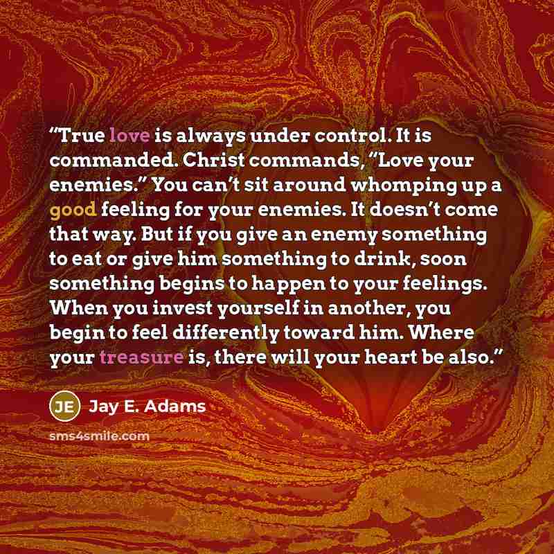“True love is always under control. It is commanded. Christ commands, “Love your enemies.” You can’t sit around whomping up a good feeling for your enemies. It doesn’t come that way. But if you give an enemy something to eat or give him something to drink, soon something begins to happen to your…” quote by Jay E. Adams