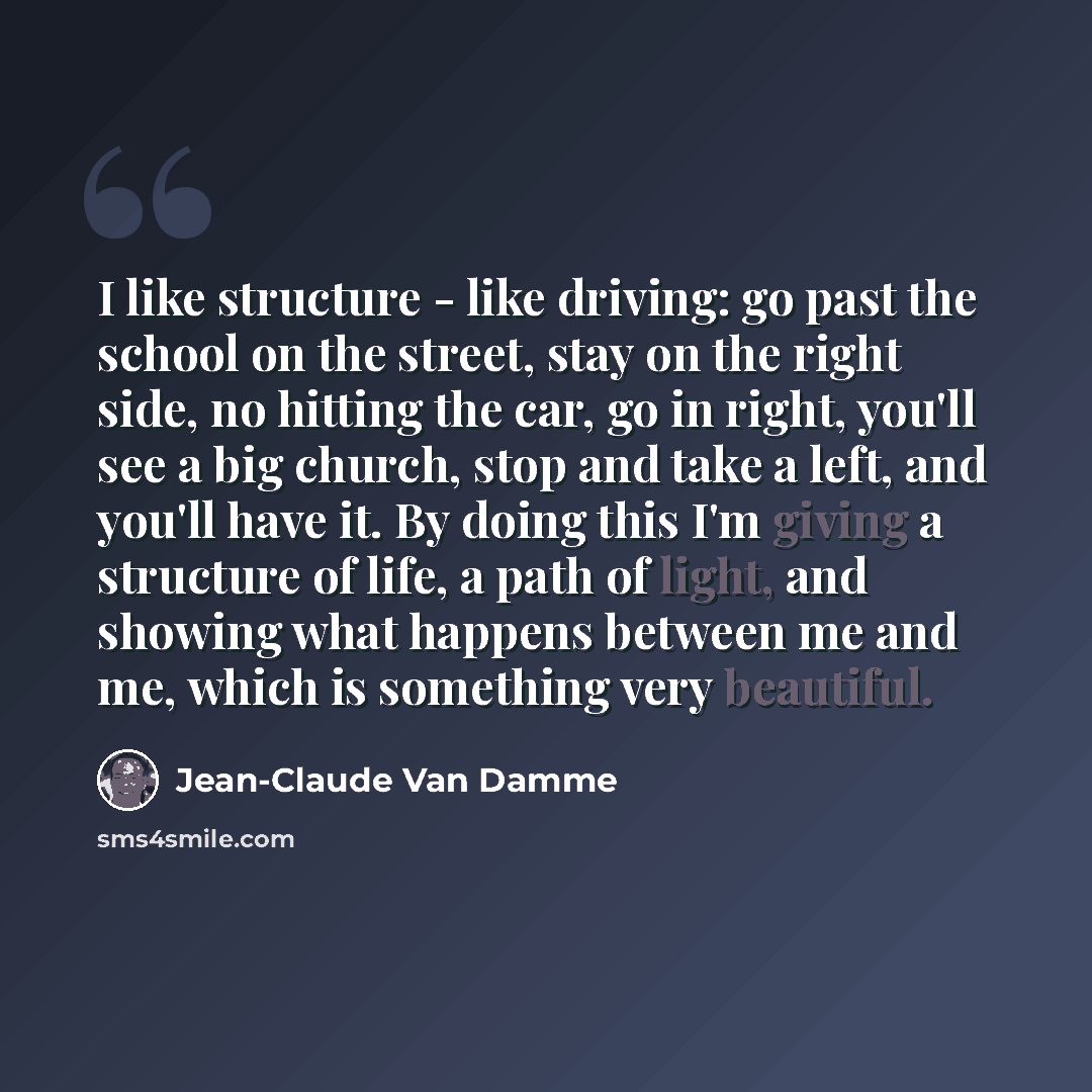“I like structure - like driving: go past the school on the street, stay on the right side, no hitting the car, go in right, you'll see a big church, stop and take a left, and you'll have it. By doing this I'm giving a structure of life, a path of light, and showing what happens between me and me…” quote by Jean-Claude Van Damme