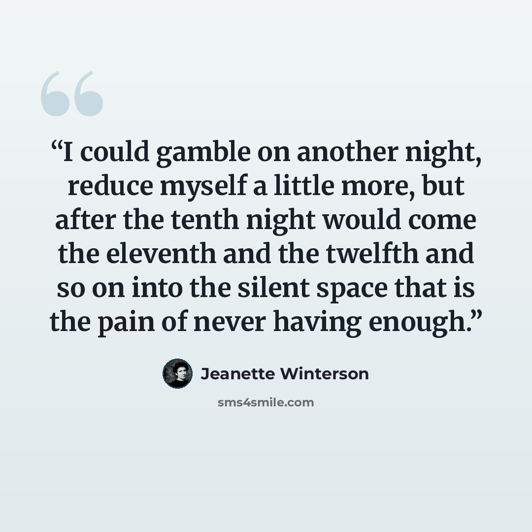 “I could gamble on another night, reduce myself a little more, but after the tenth night would come the eleventh and the twelfth and so on into the silent space that is the pain of never having enough.” quote by Jeanette Winterson