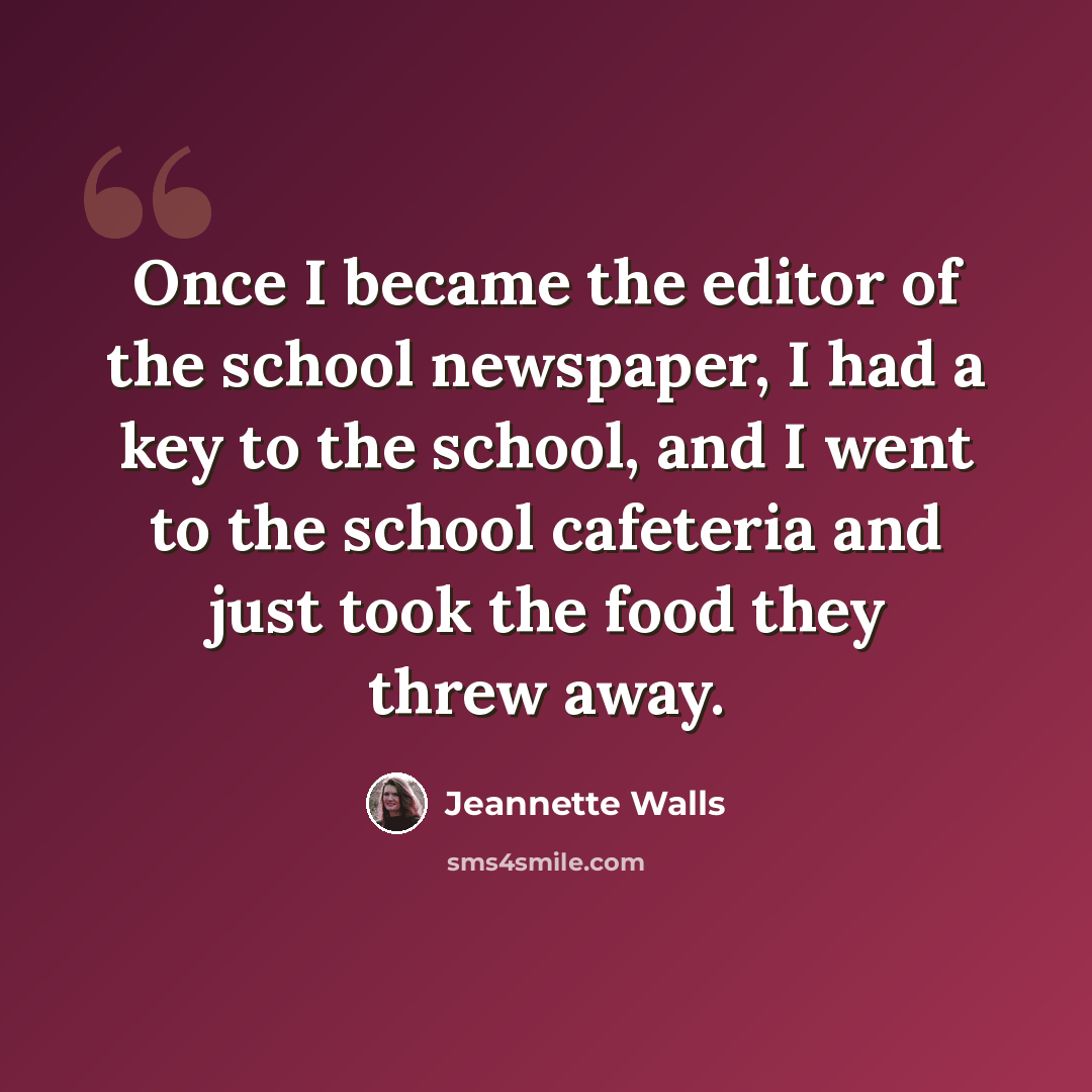 “Once I became the editor of the school newspaper, I had a key to the school, and I went to the school cafeteria and just took the food they threw away.” quote by Jeannette Walls