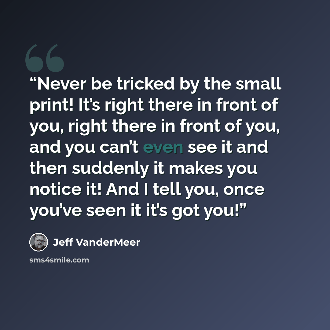 “Never be tricked by the small print! It’s right there in front of you, right there in front of you, and you can’t even see it and then suddenly it makes you notice it! And I tell you, once you’ve seen it it’s got you!” quote by Jeff VanderMeer