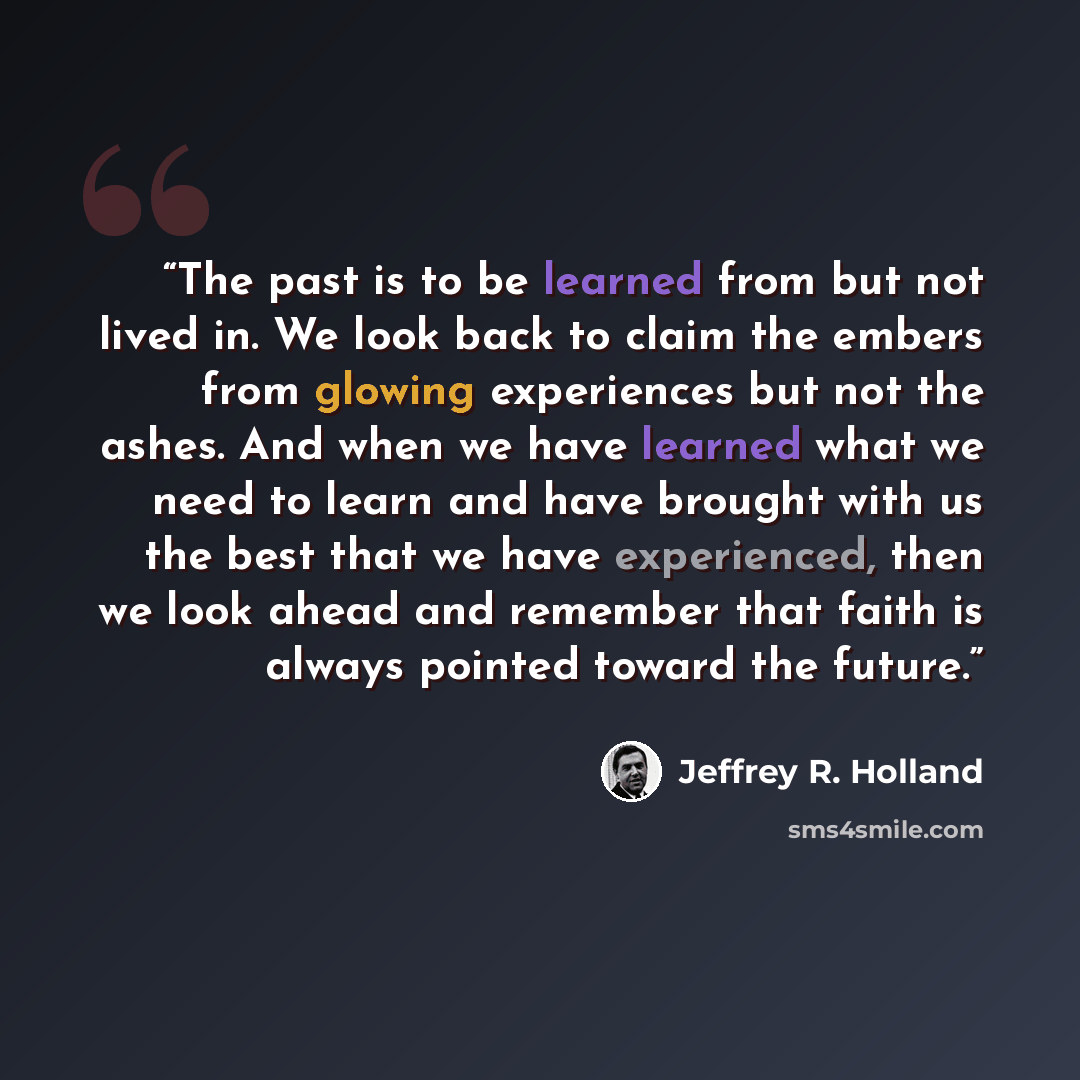 “The past is to be learned from but not lived in. We look back to claim the embers from glowing experiences but not the ashes. And when we have learned what we need to learn and have brought with us the best that we have experienced, then we look ahead and remember that faith is always pointed…” quote by Jeffrey R. Holland