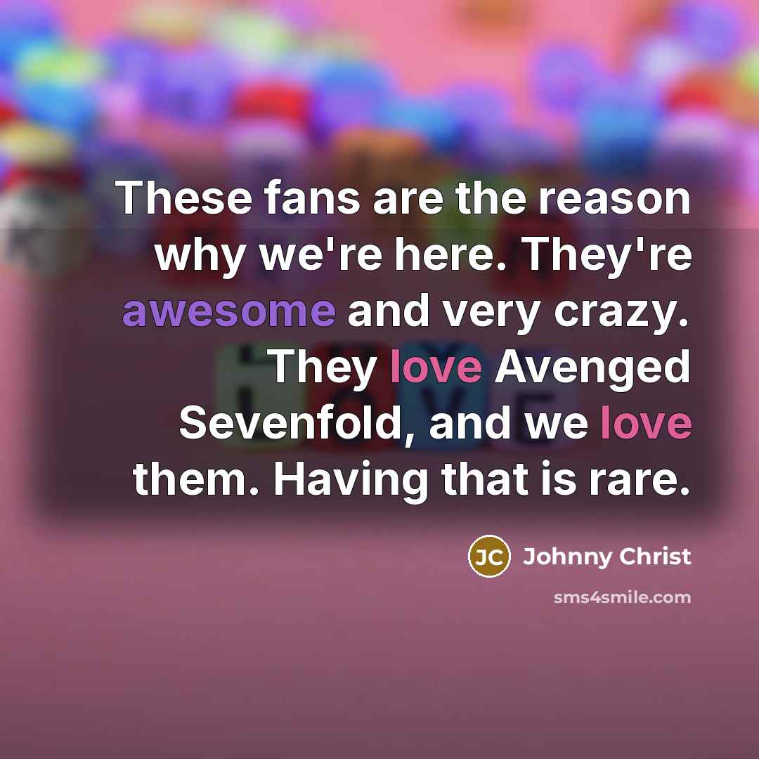 “These fans are the reason why we're here. They're awesome and very crazy. They love Avenged Sevenfold, and we love them. Having that is rare.” quote by Johnny Christ