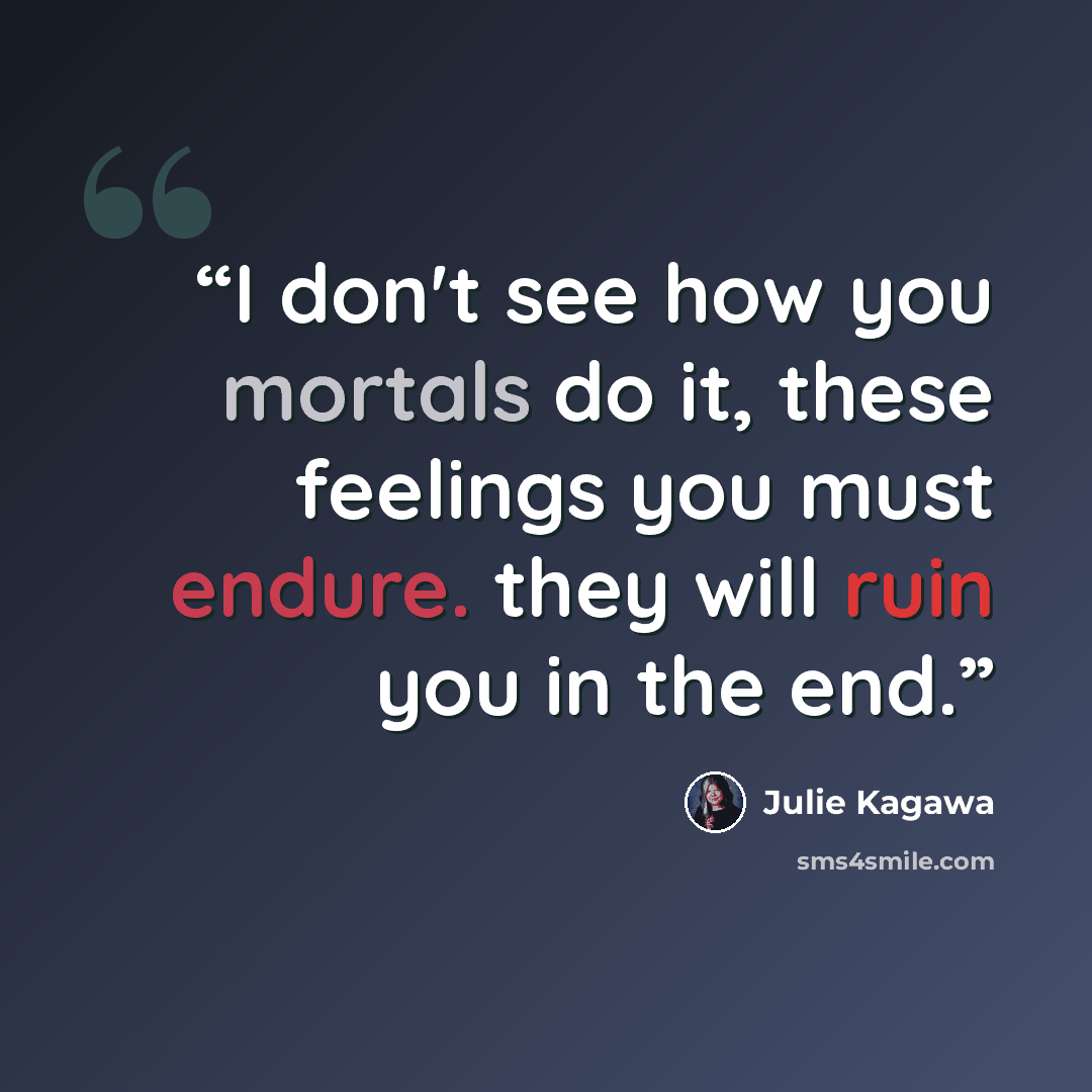 “I don't see how you mortals do it, these feelings you must endure. they will ruin you in the end.” quote by Julie Kagawa