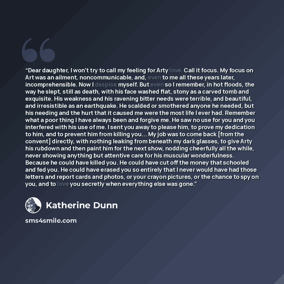 “Dear daughter, I won't try to call my feeling for Arty love. Call it focus. My focus on Art was an ailment, noncommunicable, and, even to me all these years later, incomprehensible. Now I despise myself. But even so I remember, in hot floods, the way he slept, still as death, with his face washed…” quote by Katherine Dunn