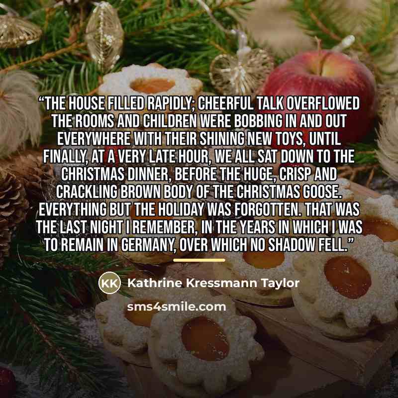 “The house filled rapidly; cheerful talk overflowed the rooms and children were bobbing in and out everywhere with their shining new toys, until finally, at a very late hour, we all sat down to the Christmas dinner, before the huge, crisp and crackling brown body of the Christmas goose. Everything…” quote by Kathrine Kressmann Taylor