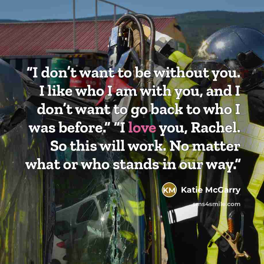 “I don’t want to be without you. I like who I am with you, and I don’t want to go back to who I was before.” “I love you, Rachel. So this will work. No matter what or who stands in our way.” quote by Katie McGarry