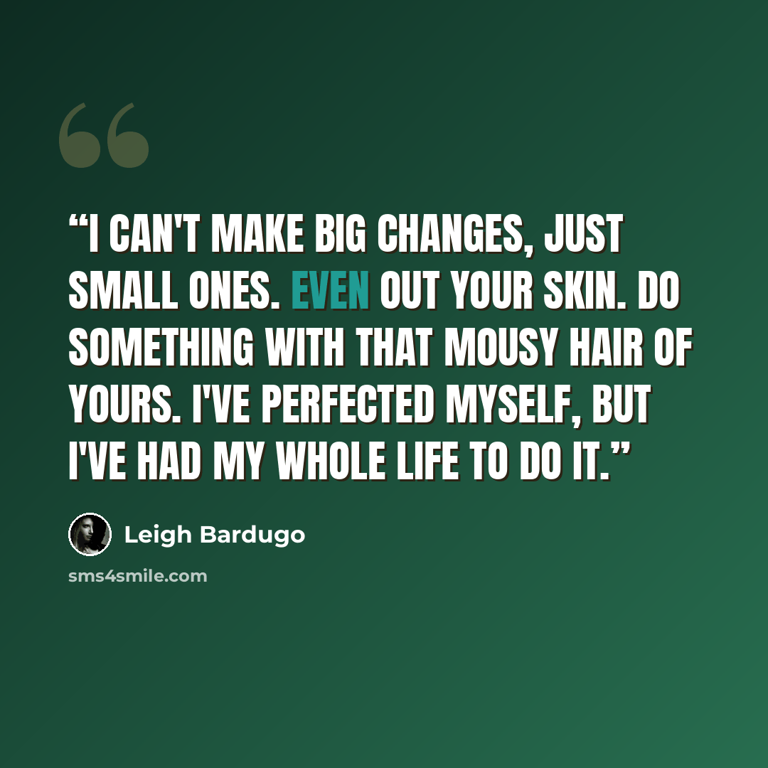 “I can't make big changes, just small ones. Even out your skin. Do something with that mousy hair of yours. I've perfected myself, but I've had my whole life to do it.” quote by Leigh Bardugo