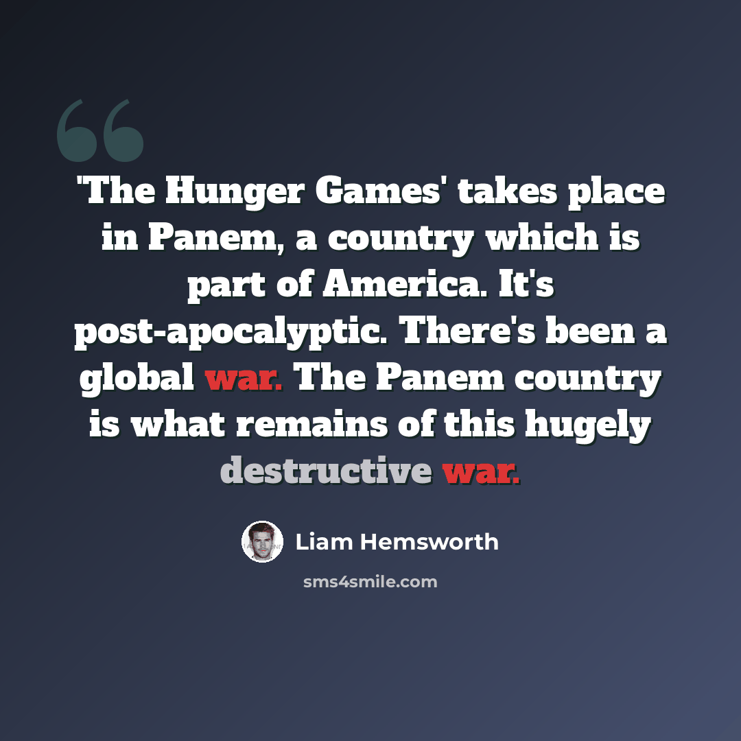 “'The Hunger Games' takes place in Panem, a country which is part of America. It's post-apocalyptic. There's been a global war. The Panem country is what remains of this hugely destructive war.” quote by Liam Hemsworth