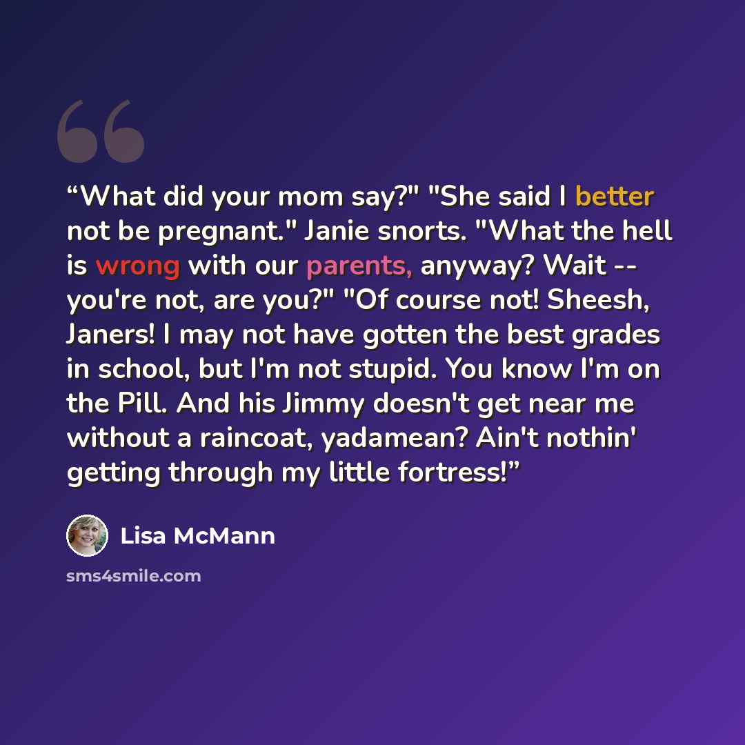 “What did your mom say?" "She said I better not be pregnant." Janie snorts. "What the hell is wrong with our parents, anyway? Wait -- you're not, are you?" "Of course not! Sheesh, Janers! I may not have gotten the best grades in school, but I'm not stupid. You know I'm on the Pill. And his Jimmy…” quote by Lisa McMann