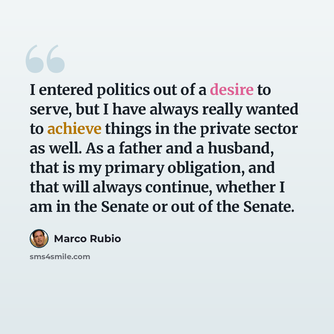 “I entered politics out of a desire to serve, but I have always really wanted to achieve things in the private sector as well. As a father and a husband, that is my primary obligation, and that will always continue, whether I am in the Senate or out of the Senate.” quote by Marco Rubio