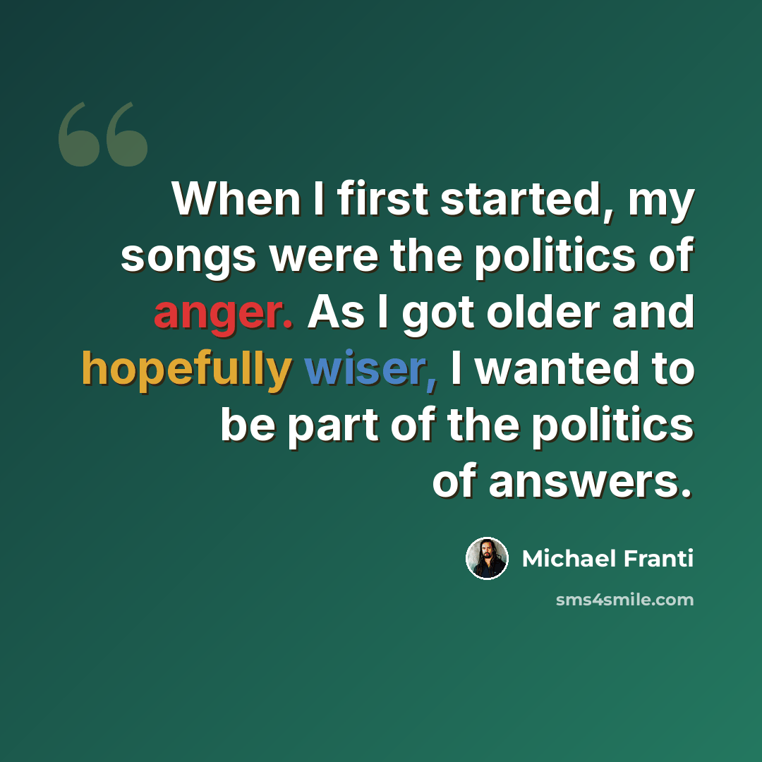 “When I first started, my songs were the politics of anger. As I got older and hopefully wiser, I wanted to be part of the politics of answers.” quote by Michael Franti