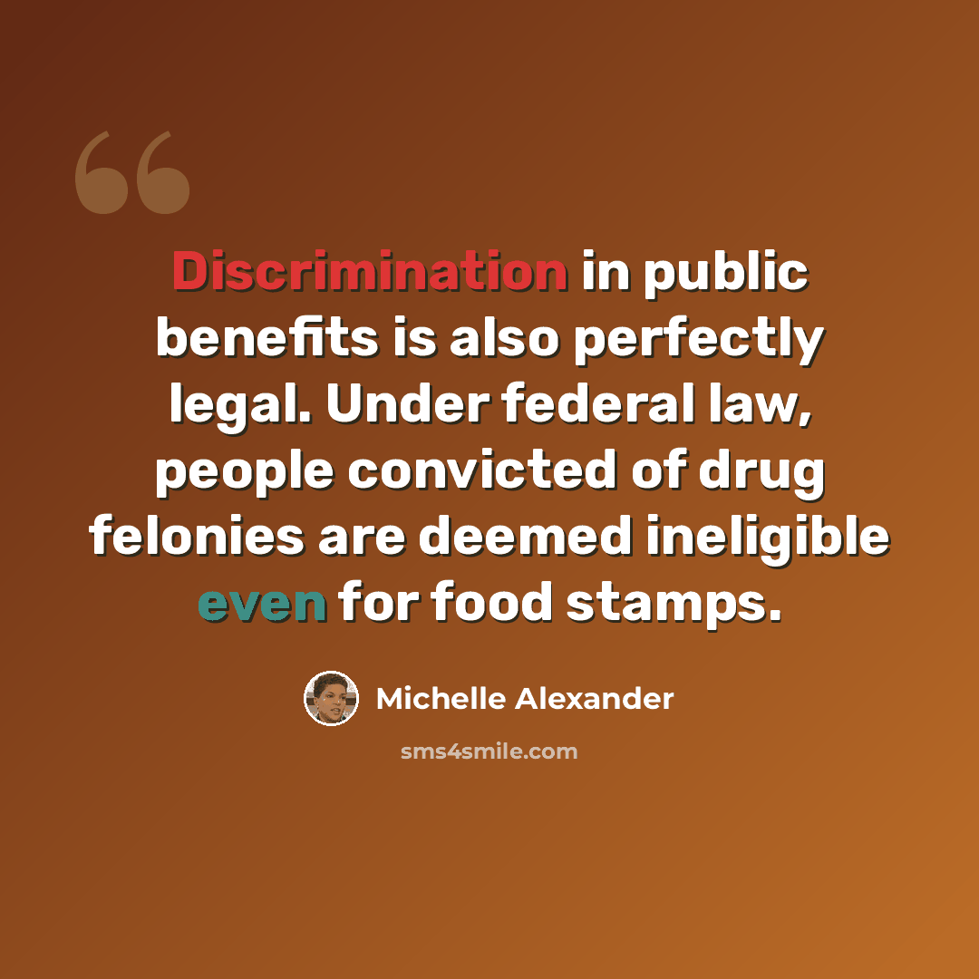 “Discrimination in public benefits is also perfectly legal. Under federal law, people convicted of drug felonies are deemed ineligible even for food stamps.” quote by Michelle Alexander