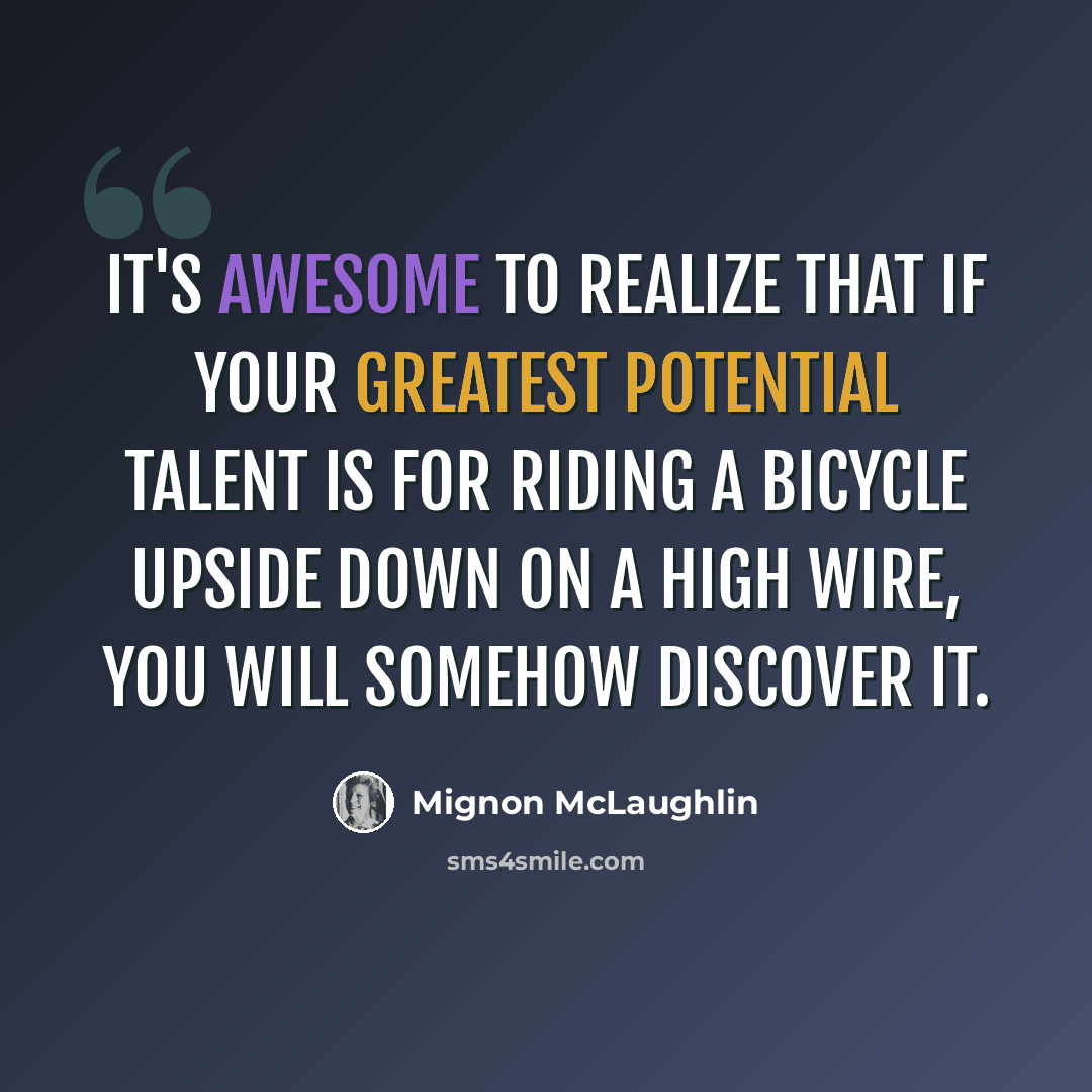 “It's awesome to realize that if your greatest potential talent is for riding a bicycle upside down on a high wire, you will somehow discover it.” quote by Mignon McLaughlin