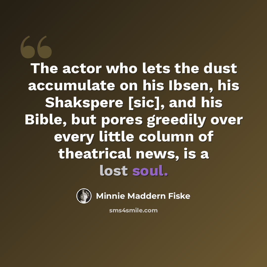 “The actor who lets the dust accumulate on his Ibsen, his Shakspere [sic], and his Bible, but pores greedily over every little column of theatrical news, is a lost soul.” quote by Minnie Maddern Fiske