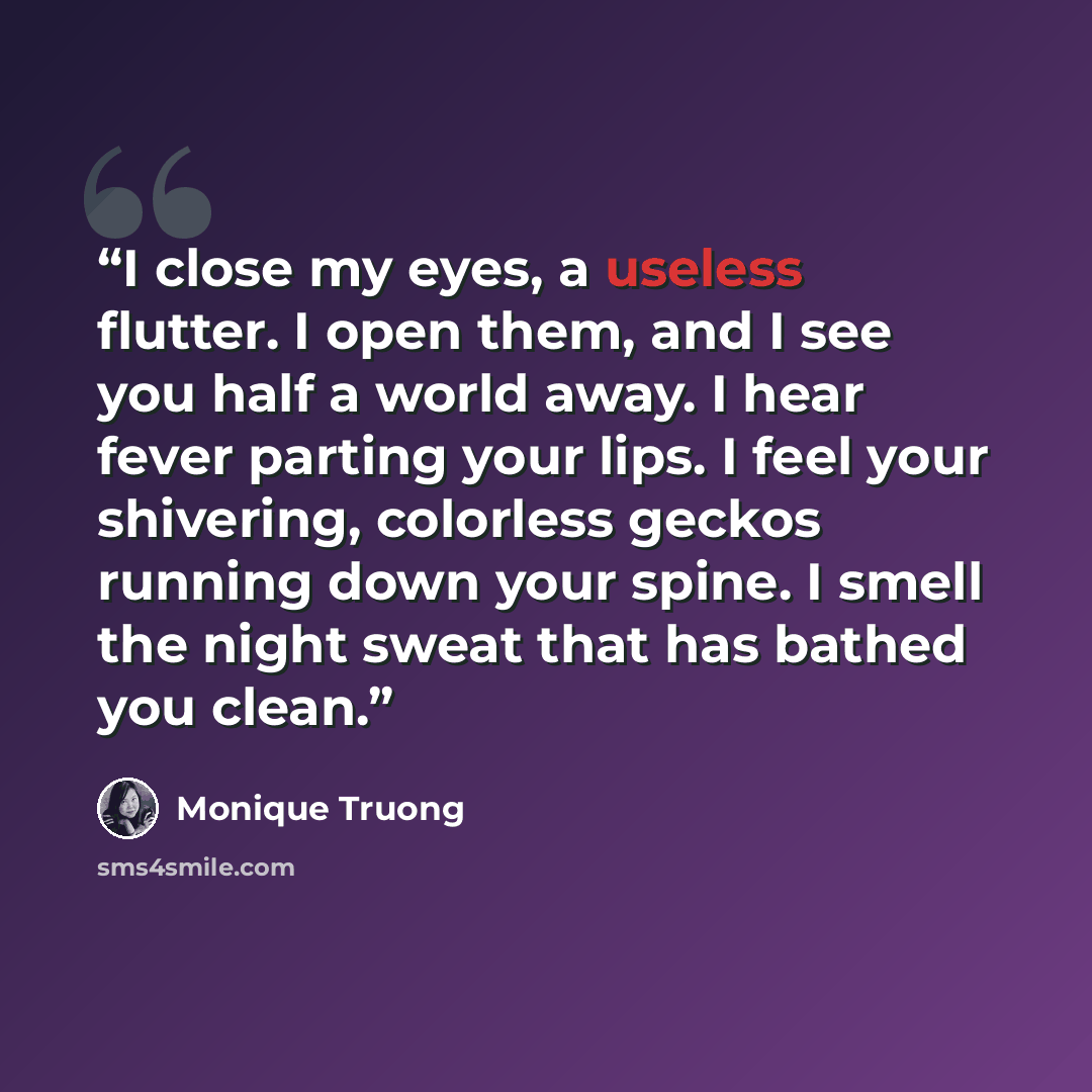 “I close my eyes, a useless flutter. I open them, and I see you half a world away. I hear fever parting your lips. I feel your shivering, colorless geckos running down your spine. I smell the night sweat that has bathed you clean.” quote by Monique Truong