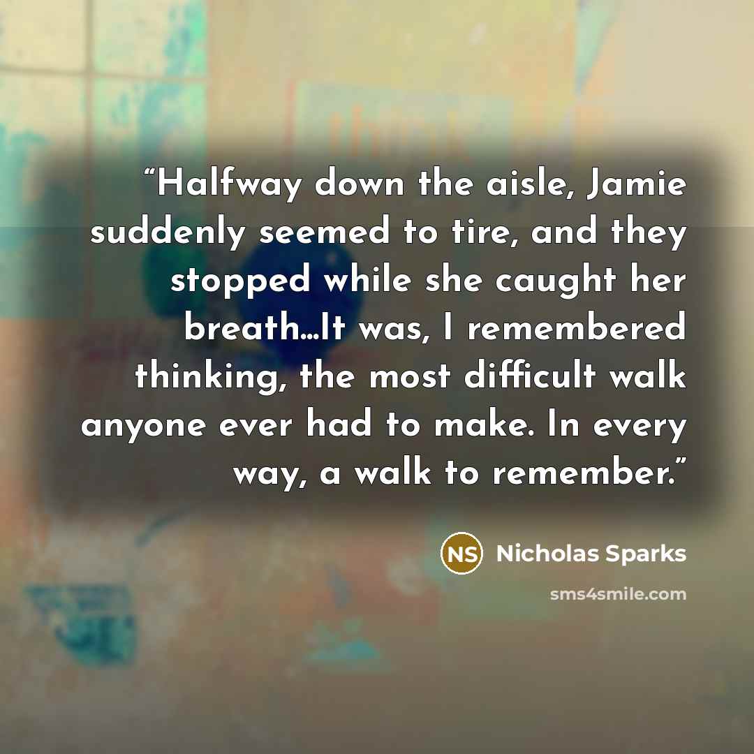 “Halfway down the aisle, Jamie suddenly seemed to tire, and they stopped while she caught her breath...It was, I remembered thinking, the most difficult walk anyone ever had to make. In every way, a walk to remember.” quote by Nicholas Sparks