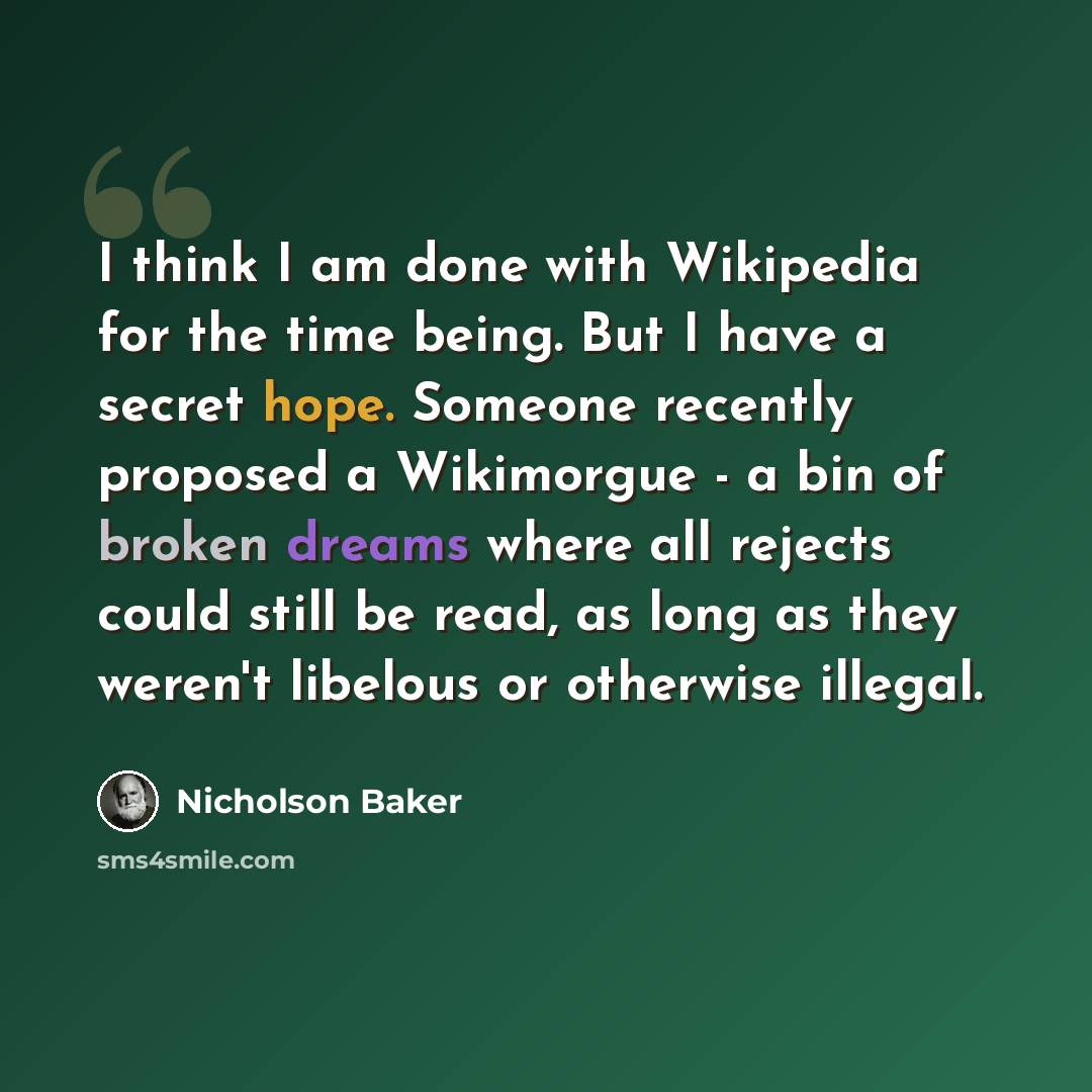 “I think I am done with Wikipedia for the time being. But I have a secret hope. Someone recently proposed a Wikimorgue - a bin of broken dreams where all rejects could still be read, as long as they weren't libelous or otherwise illegal.” quote by Nicholson Baker