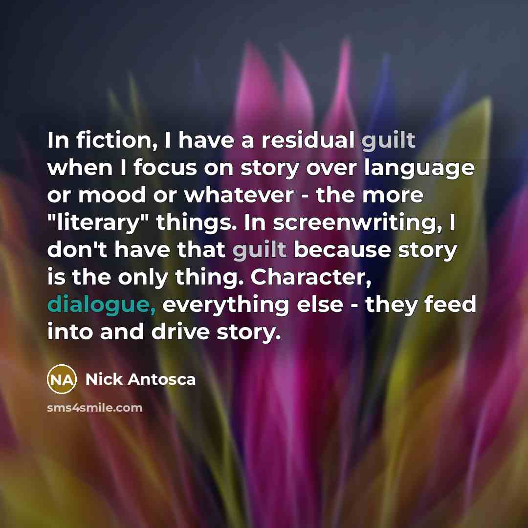 “In fiction, I have a residual guilt when I focus on story over language or mood or whatever - the more "literary" things. In screenwriting, I don't have that guilt because story is the only thing. Character, dialogue, everything else - they feed into and drive story.” quote by Nick Antosca