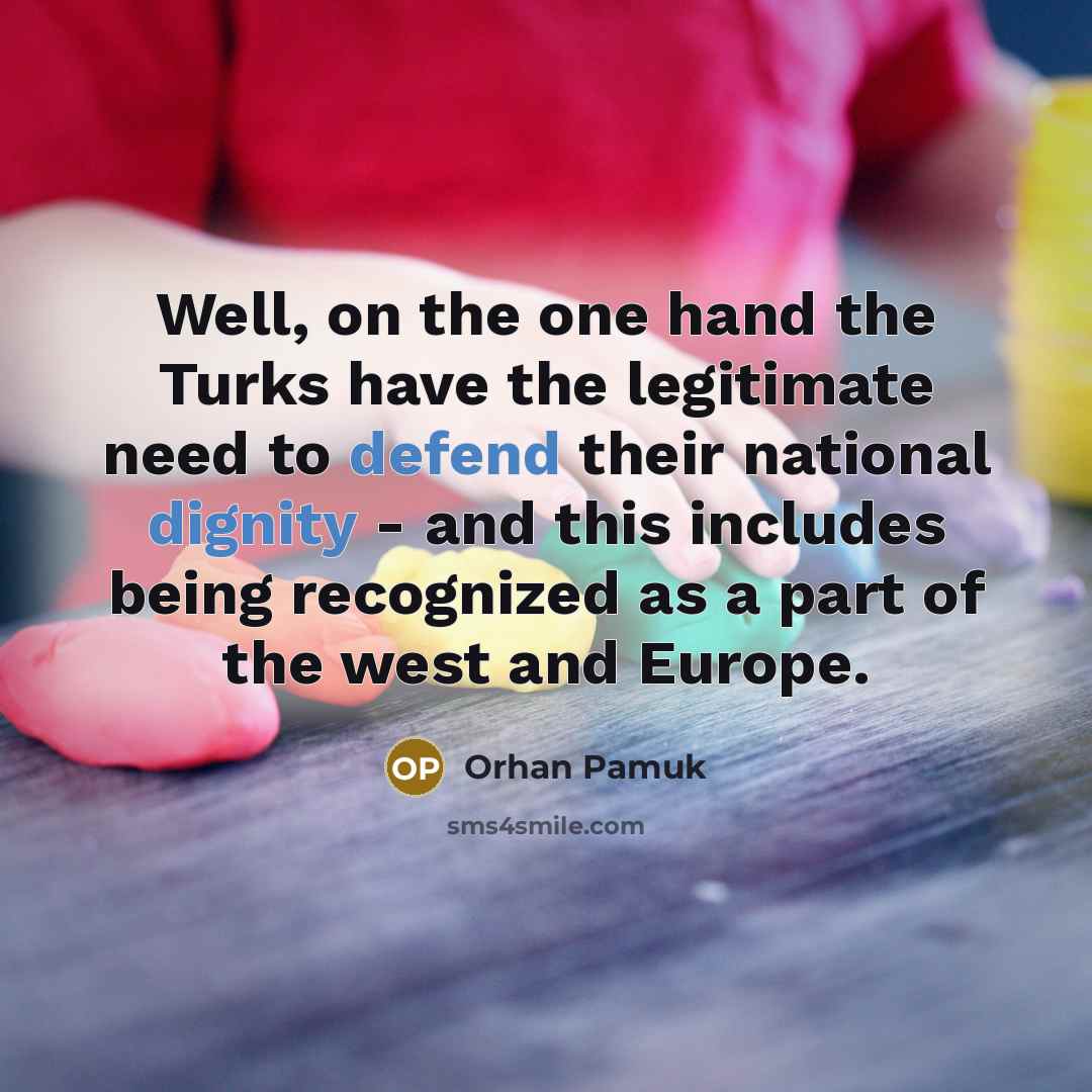“Well, on the one hand the Turks have the legitimate need to defend their national dignity - and this includes being recognized as a part of the west and Europe.” quote by Orhan Pamuk