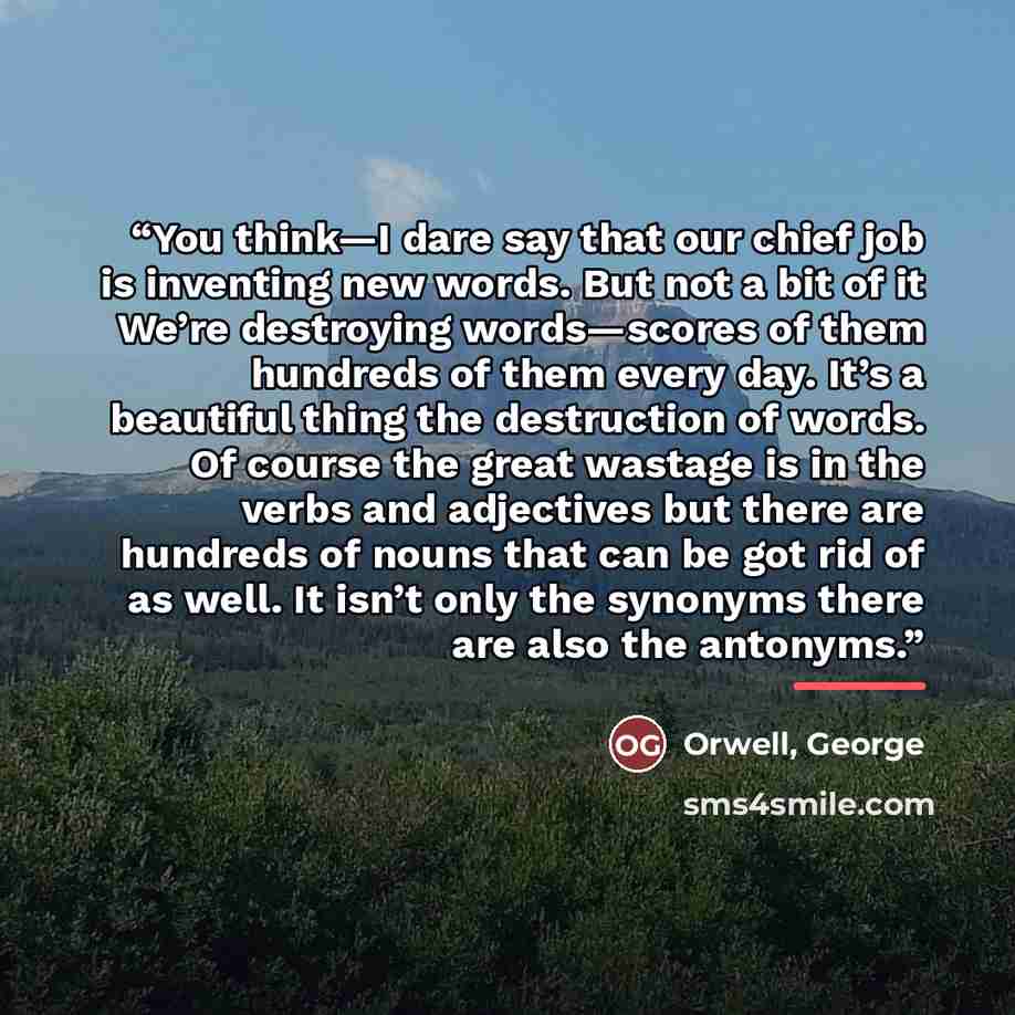 “You think—I dare say that our chief job is inventing new words. But not a bit of it We’re destroying words—scores of them hundreds of them every day. It’s a beautiful thing the destruction of words. Of course the great wastage is in the verbs and adjectives but there are hundreds of nouns that can…” quote by Orwell, George