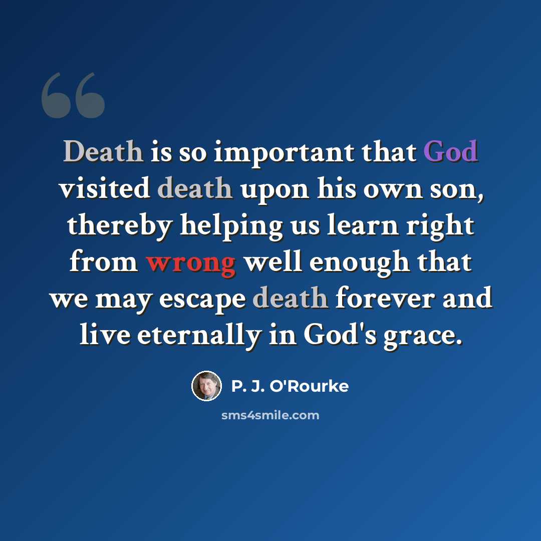 “Death is so important that God visited death upon his own son, thereby helping us learn right from wrong well enough that we may escape death forever and live eternally in God's grace.” quote by P. J. O'Rourke