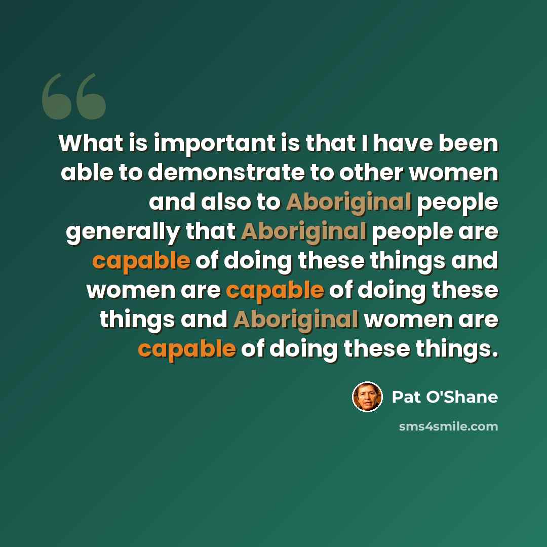 “What is important is that I have been able to demonstrate to other women and also to Aboriginal people generally that Aboriginal people are capable of doing these things and women are capable of doing these things and Aboriginal women are capable of doing these things.” quote by Pat O'Shane
