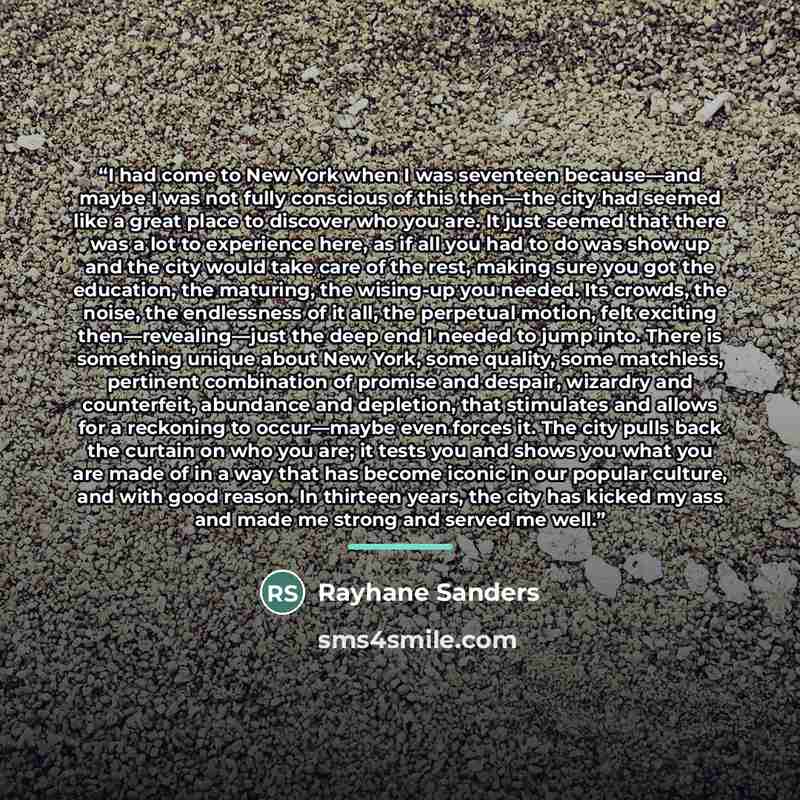 “I had come to New York when I was seventeen because—and maybe I was not fully conscious of this then—the city had seemed like a great place to discover who you are. It just seemed that there was a lot to experience here, as if all you had to do was show up and the city would take care of the rest…” quote by Rayhane Sanders