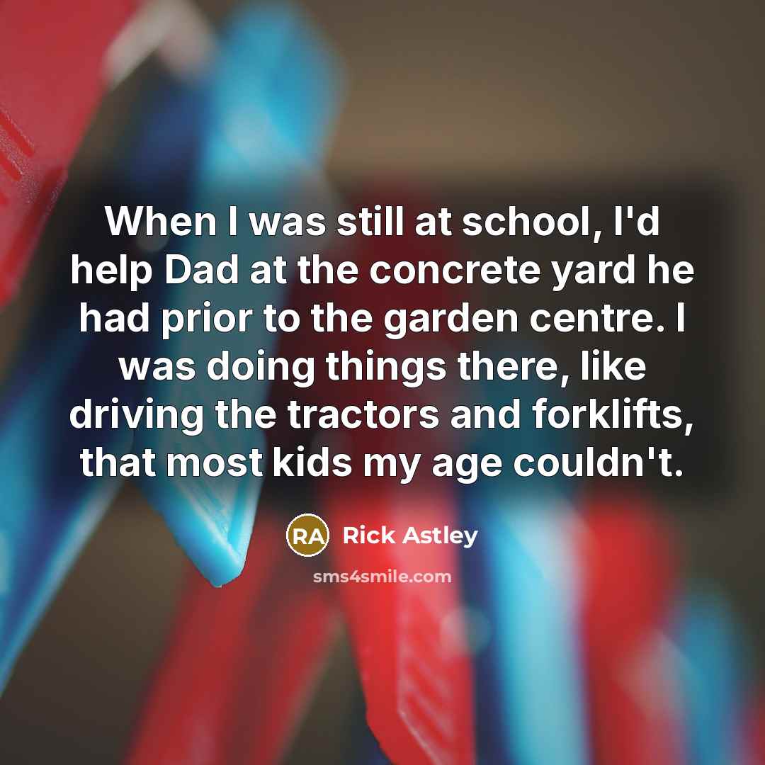 “When I was still at school, I'd help Dad at the concrete yard he had prior to the garden centre. I was doing things there, like driving the tractors and forklifts, that most kids my age couldn't.” quote by Rick Astley