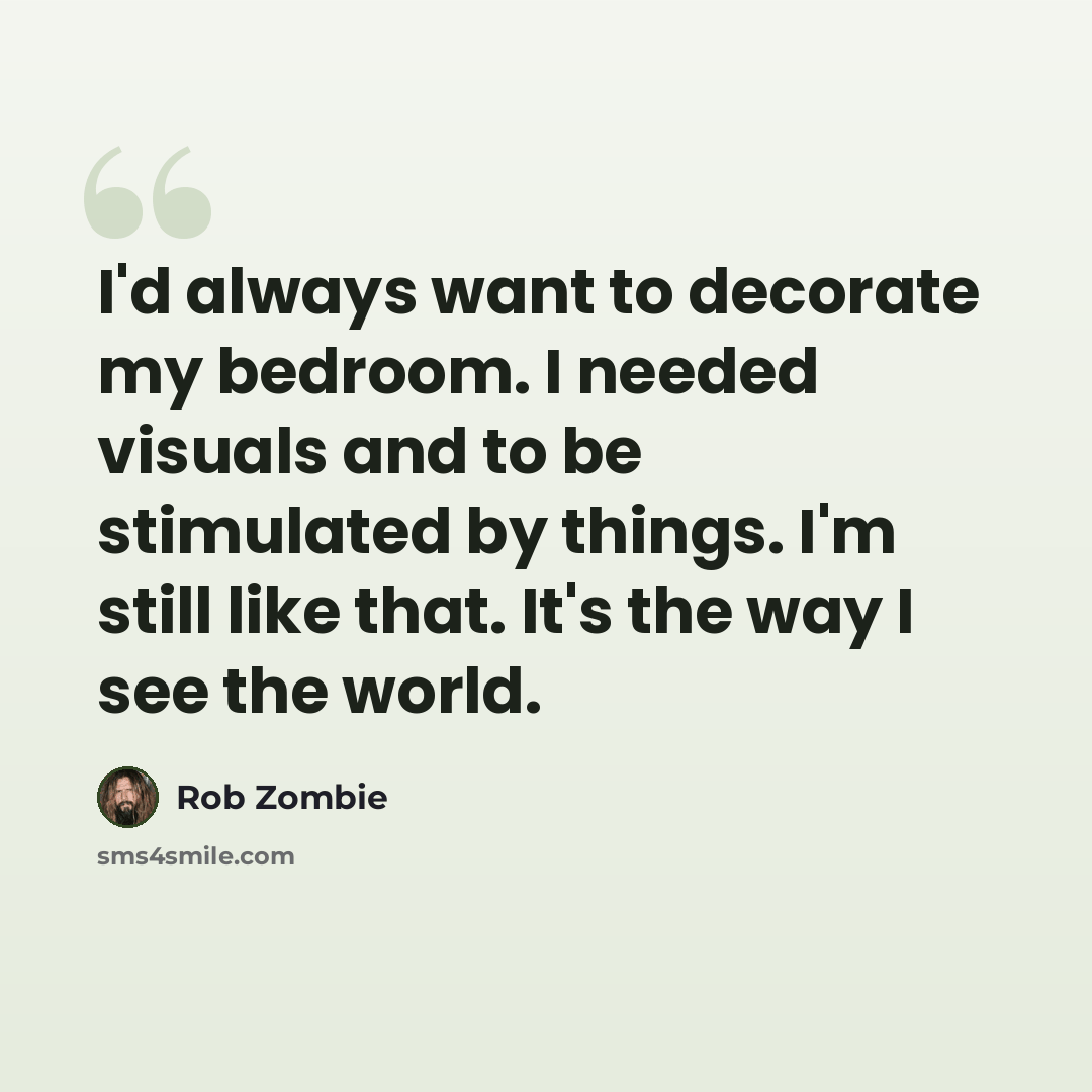 “I'd always want to decorate my bedroom. I needed visuals and to be stimulated by things. I'm still like that. It's the way I see the world.” quote by Rob Zombie