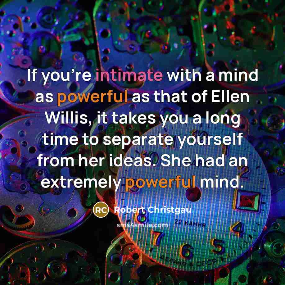 “If you're intimate with a mind as powerful as that of Ellen Willis, it takes you a long time to separate yourself from her ideas. She had an extremely powerful mind.” quote by Robert Christgau