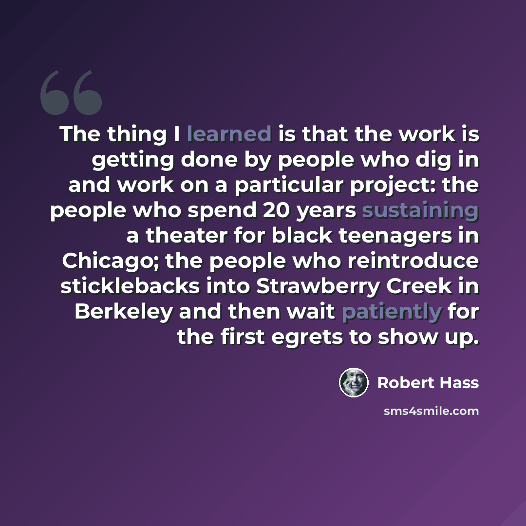 “The thing I learned is that the work is getting done by people who dig in and work on a particular project: the people who spend 20 years sustaining a theater for black teenagers in Chicago; the people who reintroduce sticklebacks into Strawberry Creek in Berkeley and then wait patiently for the…” quote by Robert Hass