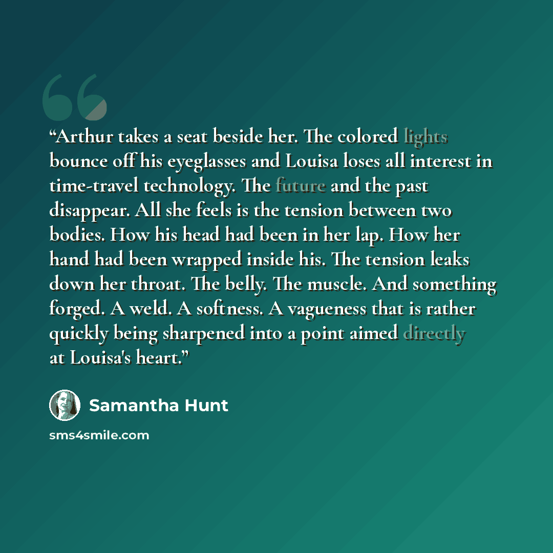 “Arthur takes a seat beside her. The colored lights bounce off his eyeglasses and Louisa loses all interest in time-travel technology. The future and the past disappear. All she feels is the tension between two bodies. How his head had been in her lap. How her hand had been wrapped inside his. The…” quote by Samantha Hunt