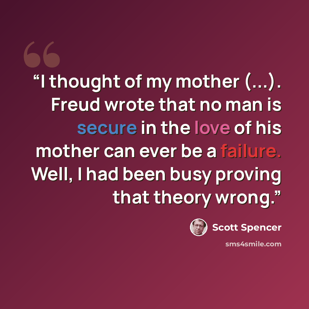 “I thought of my mother (...). Freud wrote that no man is secure in the love of his mother can ever be a failure. Well, I had been busy proving that theory wrong.” quote by Scott Spencer