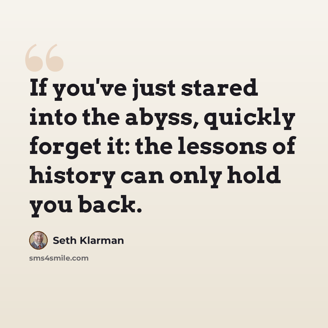 “If you've just stared into the abyss, quickly forget it: the lessons of history can only hold you back.” quote by Seth Klarman