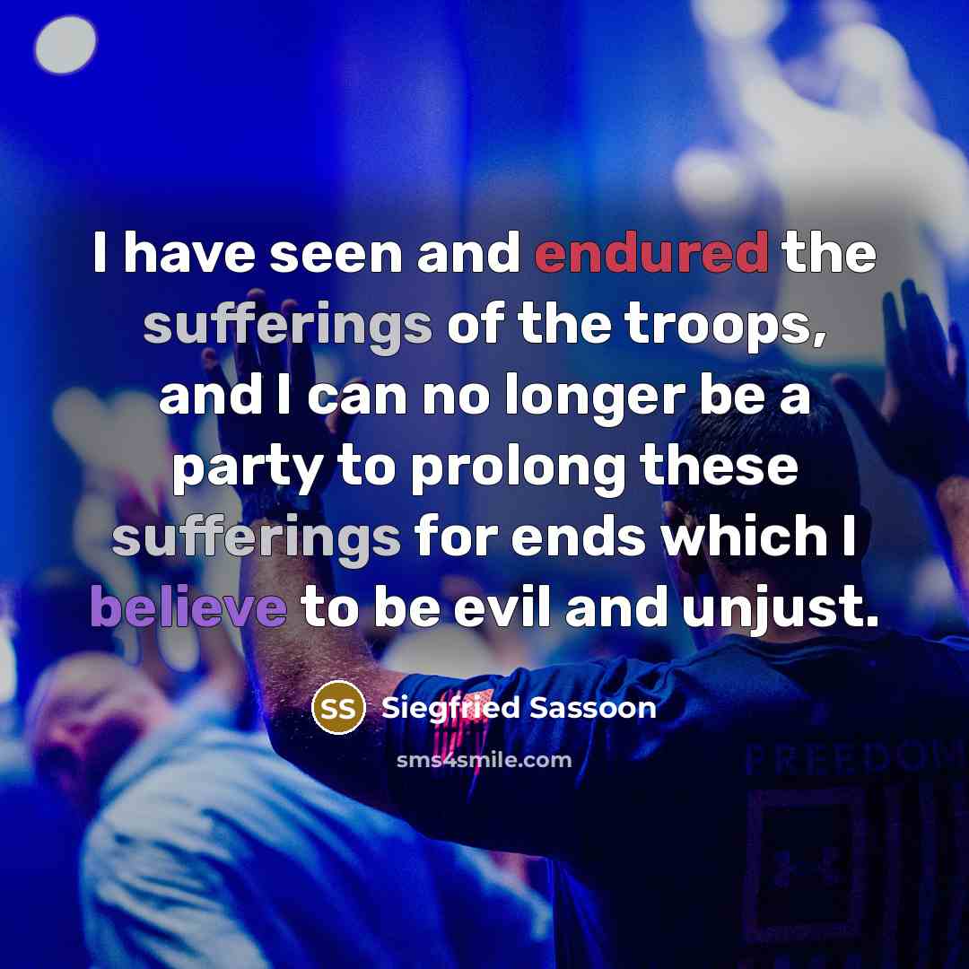 “I have seen and endured the sufferings of the troops, and I can no longer be a party to prolong these sufferings for ends which I believe to be evil and unjust.” quote by Siegfried Sassoon